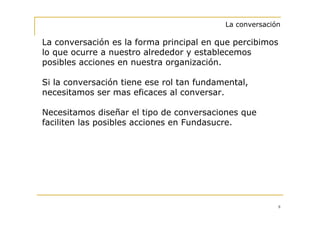 La conversación

La conversación es la forma principal en que percibimos
lo que ocurre a nuestro alrededor y establecemos
posibles acciones en nuestra organización.

Si la conversación tiene ese rol tan fundamental,
necesitamos ser mas eficaces al conversar.

Necesitamos diseñar el tipo de conversaciones que
faciliten las posibles acciones en Fundasucre.




                                                         8
 