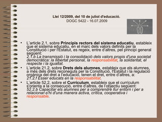 Llei 12/2009, del 10 de juliol d'educació.
 DOGC 5422 - 16.07.2009
• L’article 2.1, sobre Principis rectors del sistema educatiu, estableix 
que el sistema educatiu, en el marc dels valors definits per la 
Constitució i per l'Estatut, es regeix, entre d’altres, pel principi general 
següent:
2.1.b La transmissió i la consolidació dels valors propis d'una societat
democràtica: la llibertat personal, la responsabilitat, la solidaritat, el
respecte i la igualtat.
• L’article 21.2, sobre Drets dels alumnes, estableix que els alumnes, 
a més dels drets reconeguts per la Constitució, l'Estatut i la regulació 
orgànica del dret a l’educació, tenen el dret, entre d’altres, a:
21.2.f Ésser educats en la responsabilitat.
• L’article 52.2, sobre el Currículum, estableix que el currículum 
s'orienta a la consecució, entre d’altres, de l’objectiu següent:
52.2.b Capacitar els alumnes per a comprendre llur entorn i per a
relacionar-s'hi d'una manera activa, crítica, cooperativa i
responsable. 
 
