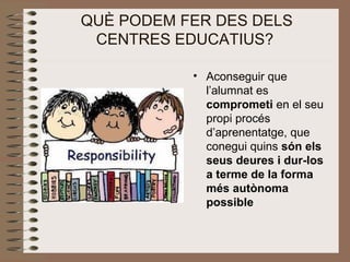 QUÈ PODEM FER DES DELS 
CENTRES EDUCATIUS?
• Aconseguir que 
l’alumnat es 
comprometi en el seu 
propi procés 
d’aprenentatge, que 
conegui quins són els
seus deures i dur-los
a terme de la forma
més autònoma
possible
 