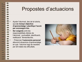 Propostes d’actuacions
• Ajudar l’alumnat, des de la tutoria,
que es marqui objectius
d’aprenentatge i planifiqui l’acció
per aconseguir-los.
• Ser exigents amb les
responsabilitats diàries de
l’alumnat : puntualitat, planificació,
realització feines/deures.
• ˆPotenciar l’autonomia personal
afavorint situacions d’aprenentatge
en què l’alumne hagi de resoldre
per ell mateix les dificultats.
 