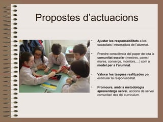 Propostes d’actuacions
• Ajustar les responsabilitats a les
capacitats i necessitats de l’alumnat.
• Prendre consciència del paper de tota la
comunitat escolar (mestres, pares i
mares, conserge, monitors,…) com a
model per a l’alumnat.
• Valorar les tasques realitzades per
estimular la responsabilitat.
• Promoure, amb la metodologia
aprenentatge servei, accions de servei
comunitari des del currículum.
 