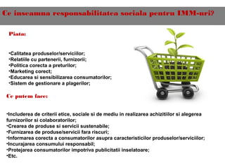 Ce inseamna responsabilitatea sociala pentru IMM-uri?
Piata:
•Calitatea produselor/serviciilor;
•Relatiile cu partenerii, furnizorii;
•Politica corecta a preturilor;
•Marketing corect;
•Educarea si sensibilizarea consumatorilor;
•Sistem de gestionare a plagerilor;
Ce putem face:
•Includerea de criterii etice, sociale si de mediu in realizarea achizitiilor si alegerea
furnizorilor si colaboratorilor;
•Crearea de produse si servicii sustenabile;
•Furnizarea de produse/servicii fara riscuri;
•Informarea corecta a consumatorilor asupra caracteristicilor produselor/serviciilor;
•Incurajarea consumului responsabil;
•Protejarea consumatorilor impotriva publicitatii inselatoare;
•Etc.
 