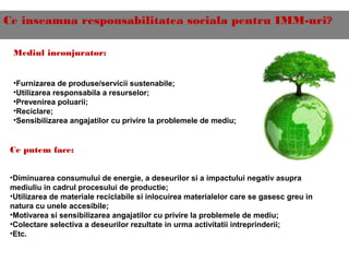 Ce inseamna responsabilitatea sociala pentru IMM-uri?
Mediul inconjurator:
•Furnizarea de produse/servicii sustenabile;
•Utilizarea responsabila a resurselor;
•Prevenirea poluarii;
•Reciclare;
•Sensibilizarea angajatilor cu privire la problemele de mediu;
Ce putem face:
•Diminuarea consumului de energie, a deseurilor si a impactului negativ asupra
mediuliu in cadrul procesului de productie;
•Utilizarea de materiale reciclabile si inlocuirea materialelor care se gasesc greu in
natura cu unele accesibile;
•Motivarea si sensibilizarea angajatilor cu privire la problemele de mediu;
•Colectare selectiva a deseurilor rezultate in urma activitatii intreprinderii;
•Etc.
 