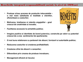 Beneficiile integrarii responsabilitatii sociale la nivel de IMM-uri
• Imagine pozitiva si identitate de brand puternica, construita pe valori cu potential
crescut de a crea sentimentul de apartenenta;
• O mai buna relationare cu partenerii de afaceri, furnizorii si autoritatile publice;
• Reducerea costurilor si cresterea profitabilitatii;
• Cresterea cifrei de afaceri/ a vanzarilor;
• Diferentiere prin crearea de produse inovatoare;
• Management eficient al riscului;
• Produse si/sau procese de productie imbunatatite -
o mai mare satisfactie si loialitate a clientilor,
eficientizare a costurilor;
• Motivarea, loializarea si retentia angajatilor - grad
crescut de creativitate si inovatie;
• Facilitarea accesului la achizitiile publice;
 