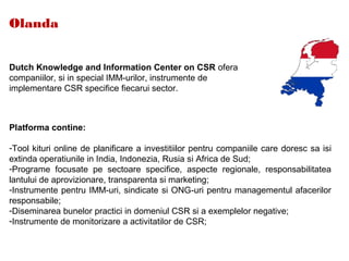 Olanda
Dutch Knowledge and Information Center on CSR ofera
companiilor, si in special IMM-urilor, instrumente de
implementare CSR specifice fiecarui sector.
Platforma contine:
-Tool kituri online de planificare a investitiilor pentru companiile care doresc sa isi
extinda operatiunile in India, Indonezia, Rusia si Africa de Sud;
-Programe focusate pe sectoare specifice, aspecte regionale, responsabilitatea
lantului de aprovizionare, transparenta si marketing;
-Instrumente pentru IMM-uri, sindicate si ONG-uri pentru managementul afacerilor
responsabile;
-Diseminarea bunelor practici in domeniul CSR si a exemplelor negative;
-Instrumente de monitorizare a activitatilor de CSR;
 