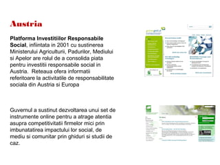 Austria
Platforma Investitiilor Responsabile
Social, infiintata in 2001 cu sustinerea
Ministerului Agriculturii, Padurilor, Mediului
si Apelor are rolul de a consolida piata
pentru investitii responsabile social in
Austria. Reteaua ofera informatii
referitoare la activitatile de responsabilitate
sociala din Austria si Europa
Guvernul a sustinut dezvoltarea unui set de
instrumente online pentru a atrage atentia
asupra competitivitatii firmelor mici prin
imbunatatirea impactului lor social, de
mediu si comunitar prin ghiduri si studii de
caz.
 