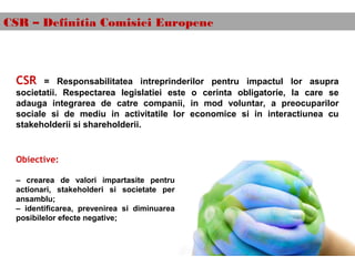 CSR – Definitia Comisiei Europene
CSR = Responsabilitatea intreprinderilor pentru impactul lor asupra
societatii. Respectarea legislatiei este o cerinta obligatorie, la care se
adauga integrarea de catre companii, in mod voluntar, a preocuparilor
sociale si de mediu in activitatile lor economice si in interactiunea cu
stakeholderii si shareholderii.
Obiective:
– crearea de valori impartasite pentru
actionari, stakeholderi si societate per
ansamblu;
– identificarea, prevenirea si diminuarea
posibilelor efecte negative;
 