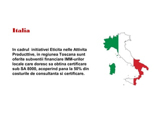 Italia
In cadrul initiativei Eticita nelle Attivita
Producttive, in regiunea Toscana sunt
oferite subventii financiare IMM-urilor
locale care doresc sa obtina certificare
sub SA 8000, acoperind pana la 50% din
costurile de consultanta si certificare.
 