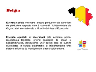Belgia
Eticheta sociala voluntara alocata produselor ale caror lant
de producere respecta cele 8 conventii fundamentale ale
Organizatiei Internationale a Muncii – Ministerul Economiei
Eticheta egalitatii si diversitatii este acordata pentru
respectarea legislatiei privind egalitatea de sanse si
nediscriminarea, introducerea unor politici care sa sustina
diversitatea in cultura organizatiei si implementarea unor
sisteme eficiente de management al resurselor umane.
 