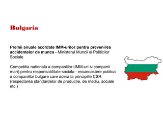 Bulgaria
Premii anuale acordate IMM-urilor pentru prevenirea
accidentelor de munca - Ministerul Muncii si Politicilor
Sociale
Competitia nationala a companiilor (IMM-uri si companii
mari) pentru responsablitate sociala - recunoastere publica
a companiilor bulgare care adera la principiile CSR
(respectarea standardelor de productie, de mediu, sociale
etc.)
 