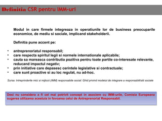 Definitia CSR pentru IMM-uri
Modul in care firmele integreaza in operatiunile lor de business preocuparile
economice, de mediu si sociale, implicand stakeholderii.
 
Definitia pune accent pe:
• antreprenoriatul responsabil;
• care respecta spiritul legii si normele internationale aplicabile;
• cauta sa mareasca contributia pozitiva pentru toate partile co-interesate relevante,
reducand impactul negativ;
• prin initiative care depasesc cerintele legislative si contractuale;
• care sunt proactive si au loc regulat, nu ad-hoc.
Sursa: Intreprinderile mici si mijlocii (IMM) responsabile social: Ghid privind modelul de integrare a responsabilitatii sociale
Desi nu considera a fi cel mai potrivit concept in asociere cu IMM-urile, Comisia Europeana
sugerea utilizarea acestuia in favoarea celui de Antreprenoriat Responsabil.
Desi nu considera a fi cel mai potrivit concept in asociere cu IMM-urile, Comisia Europeana
sugerea utilizarea acestuia in favoarea celui de Antreprenoriat Responsabil.
 