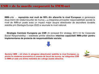 CSR – de la marile corporatii la IMM-uri
IMM-urile - reprezinta mai mult de 99% din afacerile la nivel European si genereaza
doua treimi din totalul locurilor de munca integrarea principiilor responsabilitatii sociale la
nivel de IMM-uri poate avea un impact major asupra obiectivelor de dezvoltare durabila
stabilite prin Startegia Europe 2020 si asumate la nivel national.
Strategia Comisiei Europene pe CSR (A renewed EU strategy 2011-14 for Corporate
Social Responsibility) – stabileste printre obiective intarirea capacitatii IMM-urilor pentru
implementarea de proiecte de responsabilitate sociala;
Sectorul IMM – rol cheie in atingerea obiectivelor stabilite la nivel European cu
privire la cresterea economica si crearea de locuri de munca, iar integrarea CSR
in IMM-uri este una dintre metodele de a atinge aceste obiective.
 