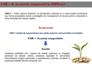 CSR – de la marile corporatii la IMM-uri
CSR-ul – initial “semnul distinctiv” al companiilor vizionare cu o mare putere economica
sau forma acceptabila social a strategiilor de management al riscului pentru companiile a
caror activitate are impact negativ.
In prezent:
CSR = solutie de supravietuire pe o piata puternic concurentiala si instabila
CSR = Avantaj competititiv
Rezultat:
Cresterea stabilitatii prin: crearea de realatii puternice cu angajatii,
partenerii de afaceri, clientii; cresterea reputatiei în comunitate;
imbunatatirea imaginii personale a proprietarului; sporirea increderii si
cresterea loialitatii fata de companie; etc.
 