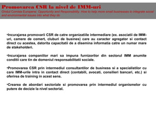 Promovarea CSR la nivel de IMM-uri
Ghidul Comisie Europene: Opportunity and Responsibility. How to help more small businesses to integrate social
and environmental issues into what they do
•Incurajarea promovarii CSR de catre organizatiile intermediare (ex. asociatii de IMM-
uri, camere de comert, cluburi de busines) care au caracter agregator si contact
direct cu acestea, datorita capacitatii de a disemina informatia catre un numar mare
de stakeholderi.
•Incurajarea companiilor mari sa impuna furnizorilor din sectorul IMM anumite
conditii care tin de domeniul responsabilitatii sociale.
•Promovarea CSR prin intermediul consultantilor de business si a specialistilor cu
care IMM-urile intra in contact direct (contabili, avocati, consilieri bancari, etc.) si
oferirea de training in acest sens.
•Crearea de abordari sectoriale si promovarea prin intermediul organismelor cu
putere de decizie la nivel sectorial.
 