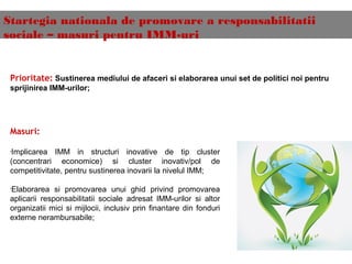 Startegia nationala de promovare a responsabilitatii
sociale – masuri pentru IMM-uri
Prioritate: Sustinerea mediului de afaceri si elaborarea unui set de politici noi pentru
sprijinirea IMM-urilor;
Masuri:
•
Implicarea IMM in structuri inovative de tip cluster
(concentrari economice) si cluster inovativ/pol de
competitivitate, pentru sustinerea inovarii la nivelul IMM;
•
Elaborarea si promovarea unui ghid privind promovarea
aplicarii responsabilitatii sociale adresat IMM-urilor si altor
organizatii mici si mijlocii, inclusiv prin finantare din fonduri
externe nerambursabile;
 