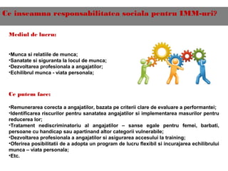 Ce inseamna responsabilitatea sociala pentru IMM-uri?
Mediul de lucru:
•Munca si relatiile de munca;
•Sanatate si siguranta la locul de munca;
•Dezvoltarea profesionala a angajatilor;
•Echilibrul munca - viata personala;
Ce putem face:
•Remunerarea corecta a angajatilor, bazata pe criterii clare de evaluare a performantei;
•Identificarea riscurilor pentru sanatatea angajatilor si implementarea masurilor pentru
reducerea lor;
•Tratament nediscriminatoriu al angajatilor – sanse egale pentru femei, barbati,
persoane cu handicap sau apartinand altor categorii vulnerabile;
•Dezvoltarea profesionala a angajatilor si asigurarea accesului la training;
•Oferirea posibilitatii de a adopta un program de lucru flexibil si incurajarea echilibrului
munca – viata personala;
•Etc.
 