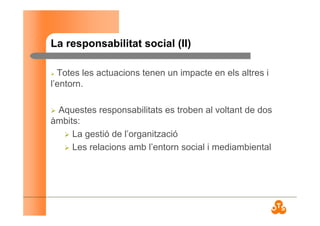 La responsabilitat social (II)
Totes les actuacions tenen un impacte en els altres i
l’entorn.
Aquestes responsabilitats es troben al voltant de dos
àmbits:
La gestió de l’organització
Les relacions amb l’entorn social i mediambiental
 