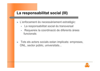 La responsabilitat social (III)
L’enfocament és necessàriament estratègic:
• La responsabilitat social és transversal
• Requereix la coordinació de diferents àrees
funcionals
Tots els actors socials estan implicats: empreses,
ONL, sector públic, universitats...
 