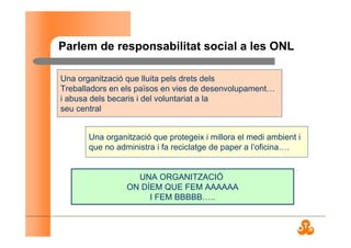 Parlem de responsabilitat social a les ONL
Una organització que lluita pels drets dels
Treballadors en els països en vies de desenvolupament…
i abusa dels becaris i del voluntariat a la
seu central
Una organització que protegeix i millora el medi ambient i
que no administra i fa reciclatge de paper a l’oficina….
UNA ORGANITZACIÓ
ON DÍEM QUE FEM AAAAAA
I FEM BBBBB…..
 