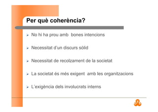 Per què coherència?
No hi ha prou amb bones intencions
Necessitat d’un discurs sòlid
Necessitat de recolzament de la societat
La societat és més exigent amb les organitzacions
L’exigència dels involucrats interns
 