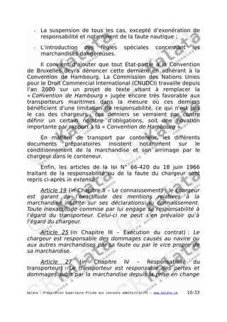 - La suspension de tous les cas, excepté d’exonération de
responsabilité et notamment de la faute nautique ;
- L’introduction des règles spéciales concernant les
marchandises dangereuses.
Il convient d’ajouter que tout Etat-partie à la Convention
de Bruxelles devra dénoncer cette dernière en adhérant à la
Convention de Hambourg. La Commission des Nations Unies
pour le Droit Commercial International (CNUDCI) travaille depuis
l’an 2000 sur un projet de texte visant à remplacer la
« Convention de Hambourg » jugée encore très favorable aux
transporteurs maritimes dans la mesure où ces derniers
bénéficient d’une limitation de responsabilité, ce qui n'est pas
le cas des chargeurs ; ces derniers se verraient par contre
définir un certain nombre d’obligations, soit une novation
importante par rapport à la « Convention de Hambourg ».
En matière de transport par conteneur, les différents
documents préparatoires insistent notamment sur le
conditionnement de la marchandise et son arrimage par le
chargeur dans le conteneur.
Enfin, les articles de la loi N° 66-420 du 18 juin 1966
traitant de la responsabilité ou de la faute du chargeur sont
repris ci-après in extenso :
Article 19 (in Chapitre II – Le connaissement) : le chargeur
est garant de l’exactitude des mentions relatives à la
marchandise inscrite sur ses déclarations au connaissement.
Toute inexactitude commise par lui engage sa responsabilité à
l’égard du transporteur. Celui-ci ne peut s’en prévaloir qu’à
l’égard du chargeur.
Article 25 (in Chapitre III – Exécution du contrat) : Le
chargeur est responsable des dommages causés au navire ou
aux autres marchandises par sa faute ou par le vice propre de
sa marchandise.
Article 27 (in Chapitre IV – Responsabilité du
transporteur) : Le transporteur est responsable des pertes et
dommages subis par la marchandise depuis la prise en change
kalata - Préparation Supérieure Privée aux concours administratifs – www.kalata.cm 10/33
 