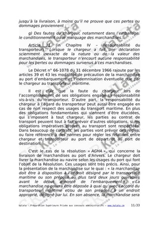 jusqu’à la livraison, à moins qu’il ne prouve que ces pertes ou
dommages proviennent :
g) Des fautes du chargeur, notamment dans l’emballage,
le conditionnement ou le marquage des marchandises…
Article 31 (in Chapitre IV – Responsabilité du
transporteur) : Lorsque le chargeur a fait une déclaration
sciemment inexacte de la nature ou de la valeur des
marchandises, le transporteur n’encourt aucune responsabilité
pour les pertes ou dommages survenus à ces marchandises.
Le Décret n° 66-1078 du 31 décembre 1966 rajoute par les
articles 39 et 43 les modalités de précaution de la marchandise
au port d’embarquement et l’indemnisation éventuelle due par
le chargeur au transporteur maritime.
Il est clair que la faute du chargeur lors de
l’accomplissement de ses obligations engage sa responsabilité
vis-à-vis du transporteur. D’autre part, la responsabilité du
chargeur à l’égard du transporteur peut aussi être engagée en
cas de non respect des usages du transport maritime. En plus
des obligations fondamentales qui viennent d’être élucidées,
qui s’imposent à tout chargeur, les parties au contrat de
transport peuvent tout à fait prévoir d’autres obligations, si les
obligations impératives propres au transport sont respectées.
Dans beaucoup de contrats, les parties vont prévoir des règles,
ou faire référence à des normes pour régler les relations entre
chargeur et transporteur au port de départ et au port de
destination.
C'est le cas de la résolution « AGHA », qui concerne la
livraison de marchandises au port d’Anvers. Le chargeur doit
livrer la marchandise au navire selon les usages du port qui font
l’objet de la Résolution. Ces usages sont très précis. Ainsi, pour
la présentation de la marchandise sur le quai : « la marchandise
doit être à disposition à l’endroit désigné par le transporteur
maritime ou son préposé au plus tard deux jours ouvrables
avant le début annoncé de l’embarquement ». « La
marchandise ne pourra être déposée à quai qu’avec l’accord du
transporteur maritime et/ou de son préposé, à un endroit
approprié, désigné par lui. En son absence, la marchandise sera
kalata - Préparation Supérieure Privée aux concours administratifs – www.kalata.cm 11/33
 
