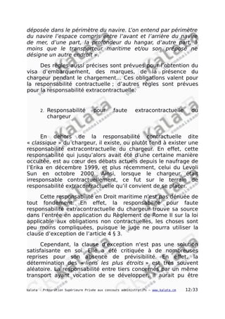 déposée dans le périmètre du navire. L’on entend par périmètre
du navire l’espace compris entre l’avant et l’arrière du navire
de mer, d’une part, la profondeur du hangar, d’autre part, à
moins que le transporteur maritime et/ou son préposé ne
désigne un autre endroit ».
Des règles aussi précises sont prévues pour l’obtention du
visa d’embarquement, des marques, de la présence du
chargeur pendant le chargement… Ces obligations valent pour
la responsabilité contractuelle ; d’autres règles sont prévues
pour la responsabilité extracontractuelle.
2. Responsabilité pour faute extracontractuelle du
chargeur
En dehors de la responsabilité contractuelle dite
« classique » du chargeur, il existe, ou plutôt tend à exister une
responsabilité extracontractuelle du chargeur. En effet, cette
responsabilité qui jusqu’alors avait été d’une certaine manière
occultée, est au cœur des débats actuels depuis le naufrage de
l’Erika en décembre 1999, et plus récemment, celui du Levoli
Sun en octobre 2000. Ainsi, lorsque le chargeur était
irresponsable contractuellement, ce fut sur le terrain de
responsabilité extracontractuelle qu’il convient de se placer.
Cette responsabilité en Droit maritime n’est pas dénuée de
tout fondement. En effet, la responsabilité pour faute
responsabilité extracontractuelle du chargeur trouve sa source
dans l’entrée en application du Règlement de Rome II sur la loi
applicable aux obligations non contractuelles, les choses sont
peu moins compliquées, puisque le juge ne pourra utiliser la
clause d’exception de l’article 4 § 3.
Cependant, la clause d’exception n'est pas une solution
satisfaisante en soi. Elle a été critiquée à de nombreuses
reprises pour son absence de prévisibilité. En effet, la
détermination des « liens les plus étroits » est très souvent
aléatoire. La responsabilité entre tiers concernés par un même
transport ayant vocation de se développer, il aurait pu être
kalata - Préparation Supérieure Privée aux concours administratifs – www.kalata.cm 12/33
 