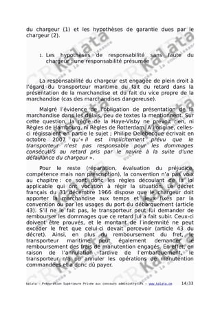 du chargeur (1) et les hypothèses de garantie dues par le
chargeur (2).
1. Les hypothèses de responsabilité sans faute du
chargeur : une responsabilité présumée
La responsabilité du chargeur est engagée de plein droit à
l’égard du transporteur maritime du fait du retard dans la
présentation de la marchandise et du fait du vice propre de la
marchandise (cas des marchandises dangereuse).
Malgré l’évidence de l’obligation de présentation de la
marchandise dans les délais, peu de textes la mentionnent. Sur
cette question, la règle de la Haye-Visby ne prévoit rien, ni
Règles de Hambourg, ni Règles de Rotterdam. A l’origine, celles-
ci régissaient en partie le sujet ; Philipe Delebecque écrivait en
octobre 2007 qu’« il est implicitement prévu que le
transporteur n'est pas responsable pour les dommages
consécutifs au retard pris par le navire à la suite d’une
défaillance du chargeur ».
Pour le reste (réparation, évaluation du préjudice,
compétence mais non prescription), la convention n’a pas voix
au chapitre : ce sont donc les règles découlant de la loi
applicable qui ont vocation à régir la situation. Le décret
français du 31 décembre 1966 dispose que le chargeur doit
apporter la marchandise aux temps et lieux fixés par la
convention ou par les usages du port du débarquement (article
43). S’il ne le fait pas, le transporteur peut lui demander de
rembourser les dommages que ce retard lui a fait subir. Ceux-ci
doivent être prouvés, et le montant de l’indemnité ne peut
excéder le fret que celui-ci devait percevoir (article 43 du
décret). Ainsi, en plus du remboursement du fret, le
transporteur maritime peut également demander le
remboursement des frais de manutention engagés. En effet, en
raison de l’annulation tardive de l’embarquement, le
transporteur n’a pu annuler les opérations de manutention
commandées et a donc dû payer.
kalata - Préparation Supérieure Privée aux concours administratifs – www.kalata.cm 14/33
 