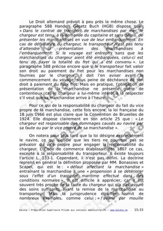 Le Droit allemand prévoit à peu près la même chose. Le
paragraphe 588 Handels Gesetz Buch (HGB) dispose que :
« Dans le contrat de transport de marchandises par mer, le
chargeur est tenu, à la demande du capitaine et sans délais, de
présenter les marchandises en vue de leur embarquement. En
cas de défaillance du chargeur, le transporteur n’est pas tenu
d’attendre la présentation des marchandises à
l’embarquement. Si le voyage est entrepris sans que les
marchandises du chargeur aient été embarquées, celui-ci est
tenu de payer la totalité du fret qui a été convenu ». Le
paragraphe 588 précise encore que si le transporteur fait valoir
son droit au paiement du fret pour les marchandises non
fournies par le chargeur, il doit l’en aviser avant le
commencement du voyage, sous peine de déchéance de son
droit à paiement du faux fret. Mais en pratique, l’obligation de
présentation de la marchandise ne présente guère de
contentieux, car le chargeur a lui-même intérêt à la respecter
s’il veut que sa marchandise arrive à l’heure.
Pour ce qui de la responsabilité du chargeur du fait du vice
propre de la marchandise, cette fois encore, la loi française du
18 juin 1966 est plus claire que la Convention de Bruxelles de
1924. Elle dispose clairement en son article 25 que : « Le
chargeur est responsable des dommages causés au navire par
sa faute ou par le vice propre de sa marchandise ».
On notera pour plus tard que la loi désigne expressément
le navire, ce qui signifie que les tiers ne pourront pas se
prévaloir du vice propre pour engager la responsabilité du
chargeur. L Code de commerce établissait dès 1807 ce cas,
excepté à la responsabilité du transporteur. Il existe toujours
l’article L. 133-1. Cependant, il n'est pas défini. La doctrine
reprend en général la définition proposée par MM. Bonassies et
Scapel, qui est le : « défaut affectant la marchandise »
entraînant la marchandise à une « propension à se détériorer
sous l’effet d’un transport maritime effectué dans des
conditions normales ». Il est difficile à apprécier, car il est
souvent très proche de la faute du chargeur qui n’a pas assuré
des soins suffisants avant la remise de la marchandise au
transporteur. Mais la jurisprudence étouffée fournit de
nombreux exemples, comme celui : « l’avarie par mouille
kalata - Préparation Supérieure Privée aux concours administratifs – www.kalata.cm 15/33
 