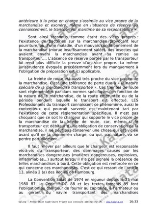 antérieure à la prise en charge s’assimile au vice propre de la
marchandise et exonère, même en l’absence de réserve au
connaissement, le transporteur maritime de sa responsabilité ».
Sont ainsi reconnus comme étant des vices propres :
l’existence de bactéries sur la marchandise provocant leur
pourriture, ou d’une maladie, d’un mauvais conditionnement de
la marchandise (morue insuffisamment salée), des insectes qui
avaient envahi la marchandise avant sa remise au
transporteur…. L’absence de réserve portée par le transporteur
lui rend plus difficile la preuve d’un vice propre. La même
jurisprudence évoquée précédemment lors du manquement à
l’obligation de préparation est ici applicable.
La freinte de route est aussi très proche du vice propre de
la marchandise. C'est une tolérance de perte due à « la nature
spéciale de la marchandise transportée ». Ces freintes de route
sont réglementées par dans normes spécifiques, en fonction de
la nature de la marchandise, de la route empruntée ou de la
période pendant laquelle le transport est effectué. LES
Professionnels du transport connaissent ce phénomène, aussi le
contentieux qui pourrait survenir est maintenant tari par
l’existence de cette règlementation spécifique. Il n'est pas
choquant que ce soit le chargeur qui supporte le vice propre de
la marchandise de la freinte de route, car, même si le
transporteur est débiteur d’une obligation de conservation de la
marchandise, il ne peut pas conserver une chose qui est viciée
avant qu’il ne la prenne en charge, ou qui, par nature, va se
perdre partiellement.
Il faut relever par ailleurs que le chargeur est responsable
vis-à-vis du transporteur, des dommages causés par les
marchandises dangereuses (matières dangereuses, explosives,
inflammables…) surtout lorsqu’il n’a pas signalé la présence de
telles marchandises à bord. Cette obligation est renforcée en ce
qui concerne ces marchandises. C'est ce qui ressort de l’article
13, alinéa 2 (a) des Règles de Hambourg.
La Convention Solas de 1974 en vigueur depuis le 25 mai
1980 87, le Code IMDG 88 et les textes français 89 font
l’obligation au chargeur de fournir au capitaine, à l’armateur ou
au gérant du navire transportant des marchandises
kalata - Préparation Supérieure Privée aux concours administratifs – www.kalata.cm 16/33
 