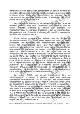 dangereuses une déclaration comportant un certain nombre de
mentions obligatoires. Cette déclaration peut se présenter sous
la forme d’une déclaration d’expédition, de transport ou de
chargement de matières dangereuses, à condition de porter
toutes les informations requises.
Les Règles de Hambourg ne remettent pas en cause ce
modèle général. Elles sont cependant plus précises que les
textes originels. L’article 13 insiste, par exemple, sur
l’obligation pour le chargeur d’apposer « sur les marchandises
dangereuses une étiquette indiquant de manière appropriée
qu’elles sont dangereuses ».
Cette même remarque est valable pour les Règles de
Rotterdam (article 32). Il faut noter cependant que ces règles
proposent une définition des marchandises dangereuses :
toutes les marchandises qui : « par leur nature ou leur
caractère, présentent ou risquent, selon toute vraisemblance
raisonnable de présenter un danger pour les personnes, les
biens ou l’environnement ». Il est très regrettable que les
rédacteurs de ces Règles n’aient pas fait de référence directe
au Code IMDG, qui existait au moment de leurs réunions de
travaux préparatoires. Seule une référence indirecte es faite à
cette règlementation, en obligeant le chargeur à respecter « la
loi, la règlementation ou les autres exigences des autorités
publiques qui s’appliquent à n’importe quelle étape du
transport prévu » pour le marquage et l’étiquetage de la
marchandise. Une formule alambiquée malheureusement
caractéristique de cette nouvelle Convention.
Le projet CNUD, qui devait initialement être un
« instrument », s’oriente à présent vers une véritable
convention internationale sur le transport des marchandises
entièrement ou partiellement par mer. A la fin de l’année 2002,
les dispositions provisoires du chapitre 7 étaient les suivantes :
7.6 « Le chargeur est responsable envers le transporteur pour
tout préjudice matériel ou corporel causé par les marchandises
et pour tout manquement à ses obligations en vertu de l’article
7.1, à moins qu’il ne prouve que ce préjudice a été causé par
des événements ou à la suite de circonstances qu’un chargeur
diligent n’aurait pas pu éviter ou dont il n’aurait pas pu
empêcher les conséquences ».
kalata - Préparation Supérieure Privée aux concours administratifs – www.kalata.cm 17/33
 