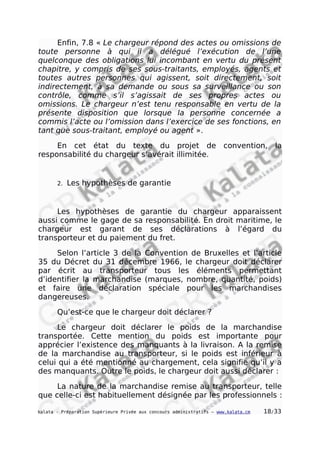 Enfin, 7.8 « Le chargeur répond des actes ou omissions de
toute personne à qui il a délégué l’exécution de l’une
quelconque des obligations lui incombant en vertu du présent
chapitre, y compris de ses sous-traitants, employés, agents et
toutes autres personnes qui agissent, soit directement, soit
indirectement, à sa demande ou sous sa surveillance ou son
contrôle, comme s’il s’agissait de ses propres actes ou
omissions. Le chargeur n’est tenu responsable en vertu de la
présente disposition que lorsque la personne concernée a
commis l’acte ou l’omission dans l’exercice de ses fonctions, en
tant que sous-traitant, employé ou agent ».
En cet état du texte du projet de convention, la
responsabilité du chargeur s’avérait illimitée.
2. Les hypothèses de garantie
Les hypothèses de garantie du chargeur apparaissent
aussi comme le gage de sa responsabilité. En droit maritime, le
chargeur est garant de ses déclarations à l’égard du
transporteur et du paiement du fret.
Selon l’article 3 de la Convention de Bruxelles et l’article
35 du Décret du 31 décembre 1966, le chargeur doit déclarer
par écrit au transporteur tous les éléments permettant
d’identifier la marchandise (marques, nombre, quantité, poids)
et faire une déclaration spéciale pour les marchandises
dangereuses.
Qu’est-ce que le chargeur doit déclarer ?
Le chargeur doit déclarer le poids de la marchandise
transportée. Cette mention du poids est importante pour
apprécier l’existence des manquants à la livraison. A la remise
de la marchandise au transporteur, si le poids est inférieur à
celui qui a été mentionné au chargement, cela signifie qu’il y a
des manquants. Outre le poids, le chargeur doit aussi déclarer :
La nature de la marchandise remise au transporteur, telle
que celle-ci est habituellement désignée par les professionnels :
kalata - Préparation Supérieure Privée aux concours administratifs – www.kalata.cm 18/33
 