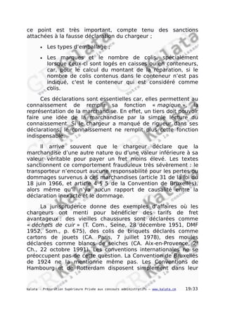 ce point est très important, compte tenu des sanctions
attachées à la fausse déclaration du chargeur ;
• Les types d’emballage ;
• Les marques et le nombre de colis, spécialement
lorsque ceux-ci sont logés en caisses ou en conteneurs,
car, pour le calcul du montant de la réparation, si le
nombre de colis contenus dans le conteneur n’est pas
indiqué, c'est le conteneur qui est considéré comme
colis.
Ces déclarations sont essentielles car, elles permettent au
connaissement de remplir sa fonction « magique », la
représentation de la marchandise. En effet, un tiers doit pouvoir
faire une idée de la marchandise par la simple lecture du
connaissement. Si le chargeur a manqué de rigueur dans ses
déclarations, le connaissement ne remplit plus cette fonction
indispensable.
Il arrive souvent que le chargeur déclare que la
marchandise d’une autre nature ou d’une valeur inférieure à sa
valeur véritable pour payer un fret moins élevé. Les textes
sanctionnent ce comportement frauduleux très sévèrement : le
transporteur n’encourt aucune responsabilité pour les pertes ou
dommages survenus à ces marchandises (article 31 de la loi du
18 juin 1966, et article 4 § 5 de la Convention de Bruxelles),
alors même qu’il n’ya aucun rapport de causalité entre la
déclaration inexacte et le dommage.
La jurisprudence donne des exemples d’affaires où les
chargeurs ont menti pour bénéficier des tarifs de fret
avantageux : des vieilles chaussures sont déclarées comme
« déchets de cuir » (T. Com., Seine, 28 décembre 1951, DMF
1952, Som., p. 675), des colis de briquets déclarés comme
cartons de jouets (CA. Paris, 7 juillet 1978), des moules
déclarées comme blancs de seiches (CA. Aix-en-Provence, 2e
Ch., 22 octobre 1991). Les conventions internationales ne se
préoccupent pas de cette question. La Convention de Bruxelles
de 1924 ne la mentionne même pas. Les Conventions de
Hambourg et de Rotterdam disposent simplement dans leur
kalata - Préparation Supérieure Privée aux concours administratifs – www.kalata.cm 19/33
 
