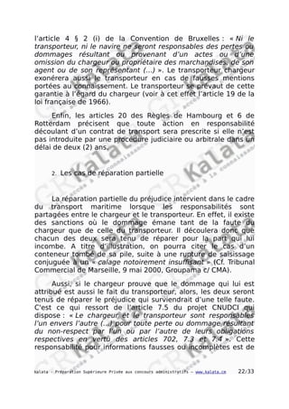 l’article 4 § 2 (i) de la Convention de Bruxelles : « Ni le
transporteur, ni le navire ne seront responsables des pertes ou
dommages résultant ou provenant d’un actes ou d’une
omission du chargeur ou propriétaire des marchandises, de son
agent ou de son représentant (…) ». Le transporteur chargeur
exonérera aussi le transporteur en cas de fausses mentions
portées au connaissement. Le transporteur se prévaut de cette
garantie à l’égard du chargeur (voir à cet effet l’article 19 de la
loi française de 1966).
Enfin, les articles 20 des Règles de Hambourg et 6 de
Rotterdam précisent que toute action en responsabilité
découlant d’un contrat de transport sera prescrite si elle n’est
pas introduite par une procédure judiciaire ou arbitrale dans un
délai de deux (2) ans.
2. Les cas de réparation partielle
La réparation partielle du préjudice intervient dans le cadre
du transport maritime lorsque les responsabilités sont
partagées entre le chargeur et le transporteur. En effet, il existe
des sanctions où le dommage émane tant de la faute du
chargeur que de celle du transporteur. Il découlera donc que
chacun des deux sera tenu de réparer pour la part qui lui
incombe. A titre d’illustration, on pourra citer le cas d’un
conteneur tombé de sa pile, suite à une rupture de saisissage
conjuguée à un « calage notoirement insuffisant » (Cf. Tribunal
Commercial de Marseille, 9 mai 2000, Groupama c/ CMA).
Aussi, si le chargeur prouve que le dommage qui lui est
attribué est aussi le fait du transporteur, alors, les deux seront
tenus de réparer le préjudice qui surviendrait d’une telle faute.
C'est ce qui ressort de l’article 7.5 du projet CNUDCI qui
dispose : « Le chargeur et le transporteur sont responsables
l’un envers l’autre (…) pour toute perte ou dommage résultant
du non-respect par l’un ou par l’autre de leurs obligations
respectives en vertu des articles 702, 7.3 et 7.4 ». Cette
responsabilité pour informations fausses ou incomplètes est de
kalata - Préparation Supérieure Privée aux concours administratifs – www.kalata.cm 22/33
 
