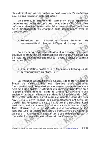 plein droit et aucune des parties ne peut invoquer d’exonération
pour ne pas respecter cette obligation.
En somme, la question de l’admission d’une réparation
partielle s’est posée au cours des travaux de la CNUDCI, si bien
qu’on a tendance à exclure cette thèse au profit d’une limitation
de la responsabilité du chargeur dans ses relations avec le
transporteur.
B. Réflexions sur l’introduction d’une limitation de
responsabilité du chargeur à l’égard du transporteur
Pour mener à bien cette réflexion, il faut d’abord expliquer
pourquoi la limitation de responsabilité du chargeur n’existe pas
à l’instar de celle du transporteur (1), avant d’analyser sa mise
en œuvre (2)
1. Une limitation contraire aux fondements historiques de
la responsabilité du chargeur
La limitation apparaît dans le Consulat de la Mer et dans le
Statut de Valence. Elle est réservée aux quirataires
(copropriétaires d’un navire) qui n’engagent pas leurs biens au-
delà de leurs apports. L’institution elle-même se manifeste pour
la première fois dans les écrits de Grotius qui s’inspire d’une
ancienne pratique hollandaise et dans la loi suédoise de 1667.
Mais, cette institution aurait ainsi été adoptée dans d’autres
pays. Déjà à cette époque, les commentateurs ont tenté de
trouver des fondements à cette institution si particulière. René
José Vallin, qui a commenté l’Ordonnance de la Marine d’août
1681, affirmait que : « … il est juste que le propriétaire ne soit
tenu des faits du maître que jusqu’à concurrence du navire et
du fret ; … autrement, il courrait le risque d’être ruiné par la
mauvaise foi ou par les étourderies du capitaine… ».
kalata - Préparation Supérieure Privée aux concours administratifs – www.kalata.cm 23/33
 