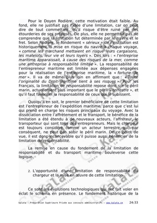 Pour le Doyen Rodière, cette motivation était faible. Au
fond, elle ne justifiait pas l’idée d’une limitation, car on peut
dire de tout commettant, qu’il risque d’être ruiné par des
étourderies de ses préposés. De plus, elle ne permettait pas de
comprendre que la limitation fut déterminée par le navire et le
fret. Selon Rodière, le fondement « sérieux » de l’institution est
historiquement la mise en risque du navire à chaque voyage,
« comme les marchand mettaient en risque leurs cargaisons,
les matelots, leur vie et leurs loyers ». Dès lors : « l’entreprise
maritime apparaissait, à cause des risques de la mer, comme
une entreprise à responsabilité limitée ». La responsabilité de
l’entrepreneur maritime est limitée aux dépenses engagées
pour la réalisation de l’entreprise maritime, la « fortune de
mer ». Il va de même plus loin en affirmant que : « Toute
l’originalité du Droit maritime tient à ses risques ». Pour les
Français, la limitation de responsabilité repose donc sur le péril
marin, actuellement plus important que le péril « terrestre », et
qu’il faut favoriser la responsabilité de ceux qui le subissent.
Quoiqu’il en soit, le premier bénéficiaire de cette limitation
est l’entrepreneur de l’expédition maritime, parce que c’est lui
qui prend en charge les risques principaux du voyage. Avec la
dissociation entre l’affrètement et le transport, le bénéfice de la
limitation a été étendu à de nouveaux acteurs, l’affréteur, le
transporteur qui sont tous des entrepreneurs. Mais le chargeur
est toujours considéré comme un acteur terrestre qui, par
conséquent, ne peut pas subir le péril marin. De ce point de
vue, il est donc inconcevable qu’il puisse aussi bénéficier de la
limitation de responsabilité.
La remise en cause du fondement de la limitation de
responsabilité et du transport maritime bouleverse cette
logique.
2. L’opportunité d’une limitation de responsabilité du
chargeur et la mise en œuvre de cette limitation
Ce sont les évolutions technologiques qui ont fait voler en
éclat le schéma en présence. Le fondement historique de la
kalata - Préparation Supérieure Privée aux concours administratifs – www.kalata.cm 24/33
 