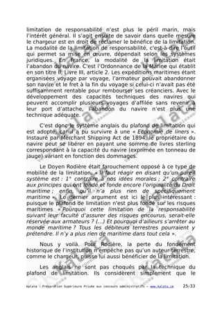 limitation de responsabilité n’est plus le péril marin, mais
l’intérêt général. Il s’agit ensuite de savoir dans quelle mesure
le chargeur est en droit de réclamer le bénéfice de la limitation.
La modalité de la limitation de responsabilité, c'est-à-dire l’outil
qui permet sa mise en œuvre, dépendait selon les systèmes
juridiques. En France, la modalité de la limitation était
l’abandon du navire. C'est l’Ordonnance de la Marine qui établit
en son titre II, Livre III, article 2. Les expéditions maritimes étant
organisées voyage par voyage, l’armateur pouvait abandonner
son navire et le fret à la fin du voyage si celui-ci n’avait pas été
suffisamment rentable pour rembourser ses créanciers. Avec le
développement des capacités techniques des navires qui
peuvent accomplir plusieurs voyages d’affilée sans revenir à
leur port d’attache, l’abandon du navire n’est plus une
technique adéquate.
C'est donc le système anglais du plafond de limitation qui
est adopté, car il a pu survivre à une « Economie de liners ».
Instauré par Merchant Shipping Act de 1894, le propriétaire du
navire peut se libérer en payant une somme de livres sterling
correspondant à la capacité du navire (exprimée en tonneau de
jauge) variant en fonction des dommages.
Le Doyen Rodière était farouchement opposé à ce type de
mobilité de la limitation. « Il faut réagir en disant qu’un pareil
système est : 1° contraire à nos idées morales ; 2° contraire
aux principes qui ont fondé et fonde encore l’originalité du Droit
maritime ; enfin, qu’il n’a plus rien de spécifiquement
maritime ». Le dernier argument est ici le plus intéressant :
puisque le plafond de limitation n'est plus fondé sur les risques
maritimes « Pourquoi cette limitation de la responsabilité
suivant leur faculté d’assurer des risques encourus, serait-elle
réservée aux armateurs ? (…) Et pourquoi d’ailleurs s’arrêter au
monde maritime ? Tous les débiteurs terrestres pourraient y
prétendre. Il n’y a plus rien de maritime dans tout cela ».
Nous y voilà. Pour Rodière, la perte du fondement
historique de l’institution n’empêche pas qu’un auteur terrestre,
comme le chargeur, puisse lui aussi bénéficier de la limitation.
Les anglais ne sont pas choqués par la technique du
plafond de limitation. Ils considèrent simplement que le
kalata - Préparation Supérieure Privée aux concours administratifs – www.kalata.cm 25/33
 