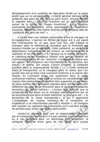 développement d’un système de réparation fondé sur la peine
plutôt que sur la compensation. L’intérêt général découle de la
solidarité des gens de mer face au péril marin. Arnaud Montas
le rappelle bien : « Le Droit maritime est en effet ordonné
autour de la notion de “risque (maritime)”, qui a toujours
commandé sa répartition entre participants à l’expédition
maritime, répartition elle-même illustrée par la fameuse idée de
“solidarité des gens de mer” ».
Il existe bien une relation particulière entre le chargeur et
le transporteur. L’opinion de Michel de Juglar est à cet égard
très intéressante en ce que, pour une fois, elle intègre le
chargeur dans la réflexion. Il considère que la limitation est
toujours fondée sur la solidarité. Cette solidarité, au sens de la
dépendance mutuelle entre les acteurs se manifeste entre le
capitaine et les chargeurs. « A l’époque où le maître du navire,
le capitaine et les chargeurs étaient unis par un contrat de
commande ; chacun de ces “associés” n’exposait au risque que
son apport : les chargeurs, leur marchandises ; le capitaine, son
travail ; le maître, son navire. L’union d’intérêt, la solidarité
justifiait alors la responsabilité limitée » (…) « Cette solidarité
entre le transporteur et le chargeur donc le moins que l’on
puisse dire est qu’elles sont vraiment conforme à la nature des
choses. En s’unissant ainsi, non seulement dans la cadre
contractuel habituel, mais aussi et surtout en considération des
risques très particuliers qui devront être supportés en commun,
les deux parties vont se trouver placées dans une situation très
différente de celle qu’on rencontre dans le droit des transports
terrestres, ou même aériens ». L’auteur écrit ensuite que la
jurisprudence fait peser sur le chargeur des obligations qui ne
se rencontrent que dans le Droit maritime. Le chargeur est : « le
technicien de la chose transportée », à qui il appartient
« d’envisager les risques normaux de la navigation et
d’apprécier si la marchandise pouvait y résister ». Le chargeur
doit signaler au capitaine les précautions qu’il convient parfois
de prendre pour éviter une avarie particulière.
Lorsqu’un chargeur peut voir sa responsabilité engagée
par le transporteur parce qu’il n’a pas satisfait à ses obligations
ou à ses garanties pour un dommage très important, la
solidarité maritime entre gens de mer exige qu’il puisse
kalata - Préparation Supérieure Privée aux concours administratifs – www.kalata.cm 27/33
 
