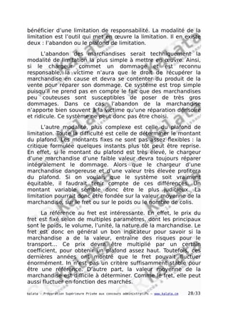 bénéficier d’une limitation de responsabilité. La modalité de la
limitation est l’outil qui met en œuvre la limitation. Il en existe
deux : l’abandon ou le plafond de limitation.
L’abandon des marchandises serait techniquement la
modalité de limitation la plus simple à mettre en œuvre. Ainsi,
si le chargeur commet un dommage et est reconnu
responsable, la victime n’aura que le droit de récupérer la
marchandise en cause et devra se contenter du produit de la
vente pour réparer son dommage. Ce système est trop simple
puisqu’il ne prend pas en compte le fait que des marchandises
peu couteuses sont susceptibles de poser de très gros
dommages. Dans ce cas, l’abandon de la marchandise
n’apporte bien souvent à la victime qu’une réparation dérisoire
et ridicule. Ce système ne peut donc pas être choisi.
L’autre modalité, plus complexe est celle du plafond de
limitation. Toute la difficulté est celle de déterminer le montant
du plafond. Les montants fixes ne sont pas assez flexibles : la
critique formulée quelques instants plus tôt peut être reprise.
En effet, si le montant du plafond est très élevé, le chargeur
d’une marchandise d’une faible valeur devra toujours réparer
intégralement le dommage. Alors que le chargeur d’une
marchandise dangereuse et d’une valeur très élevée profitera
du plafond. Si on voulais que le système soit vraiment
équitable, il faudrait tenir compte de ces différences. Un
montant variable semble donc être le plus judicieux. La
limitation pourrait donc être fondée sur la valeur moyenne de la
marchandise, sur le fret ou sur le poids ou le nombre de colis.
La référence au fret est intéressante. En effet, le prix du
fret est fixé selon de multiples paramètres, dont les principaux
sont le poids, le volume, l’unité, la nature de la marchandise. Le
fret est donc en général un bon indicateur pour savoir si la
marchandise a de la valeur, entraîne des risques pour le
transport… Ce prix devra être multiplié par un certain
coefficient, pour obtenir un plafond assez haut. Toutefois, ces
dernières années ont montré que le fret pouvait fluctuer
énormément. In n’est pas un critère suffisamment stable pour
être une référence. D’autre part, la valeur moyenne de la
marchandise est difficile à déterminer. Comme le fret, elle peut
aussi fluctuer en fonction des marchés.
kalata - Préparation Supérieure Privée aux concours administratifs – www.kalata.cm 28/33
 