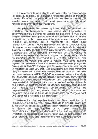 La référence la plus stable est donc celle du transporteur
(le poids ou le colis), car c’est une référence simple et très bien
connue. En effet, un plafond de limitation fixe est aussi très
simple, mais on ignore s’il vaut pour une ou plusieurs
marchandises voyages ou chargeurs…
En parcourant les textes qui ont fixé les plafonds de
limitation du transporteur, une chose est frappante : la
détermination du plafond ne semble ne pas être le fruit d’une
longue réflexion mais plutôt celui d’une entente plus ou moins
hasardeuse de la communauté internationale. Le professeur
Philippe Delebecque, qui a représenté la France pour
l’élaboration de la nouvelle convention de la CNUDCI en a
témoigné : « les plafonds sont désormais fixés de la manière
suivante : 3 DTS par kilo et 875 DTS par unité. Lors des travaux
d’élaboration de la nouvelle convention de la CNUDCI, la
limitation de responsabilité du chargeur du fait du retard de la
présentation de la marchandise a été très discutée. Ces
limitations ne valent que pour le retard, mais elles donnent
cependant un ordre d’idée. Les travaux du troisième groupe du
travail de la CNUDCI indique que les rédacteurs ont envisagés
le montant de 500 000 DTS. Les chargeurs ont alors vivement
réagis. « dans cette dernière perspective, le montant de droit
de tirage spéciaux (DTS) 500 000 proposé en séance lors de la
dix- huitième session par un groupe consensuel mené par la
délégation Suédoise, à l’occasion des discussions sur la
responsabilité du chargeur causant un retard, ne nous semble
pas justifié. Ils sont proche de 80 000/100 000 DTS nous semble
plus réaliste. Ce montant constituerait la limite de
responsabilité du transporteur dont le retard a causé un
préjudice, ainsi que la limite de responsabilité du chargeur dont
une faute est à l’origine d’un préjudice ».
Néanmoins, les représentants des Etats participants à
l’élaboration de la nouvelle convention de la CNUDCI n’ont pas
su trouver un consensus suffisant pour réformer en profondeur
le régime de responsabilité du chargeur. Malgré les
propositions et toutes les discussions qui ont eu lieu sur la
limitation de responsabilité du chargeur, que ce soit simplement
pour retard ou non, une ligne commune n’a pu être trouvée.
kalata - Préparation Supérieure Privée aux concours administratifs – www.kalata.cm 29/33
 