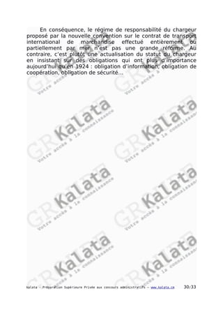 En conséquence, le régime de responsabilité du chargeur
proposé par la nouvelle convention sur le contrat de transport
international de marchandise effectué entièrement ou
partiellement par mer n’est pas une grande réforme. Au
contraire, c’est plutôt une actualisation du statut du chargeur
en insistant sur des obligations qui ont plus d’importance
aujourd’hui qu’en 1924 : obligation d’information, obligation de
coopération, obligation de sécurité…
kalata - Préparation Supérieure Privée aux concours administratifs – www.kalata.cm 30/33
 