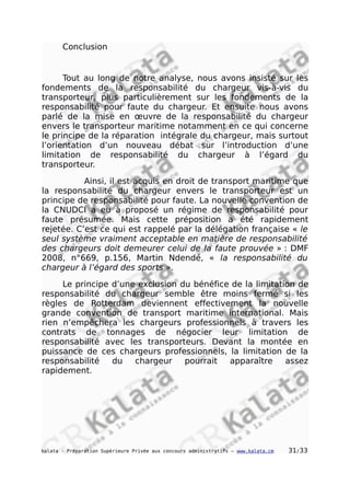 Conclusion
Tout au long de notre analyse, nous avons insisté sur les
fondements de la responsabilité du chargeur vis-à-vis du
transporteur, plus particulièrement sur les fondements de la
responsabilité pour faute du chargeur. Et ensuite nous avons
parlé de la mise en œuvre de la responsabilité du chargeur
envers le transporteur maritime notamment en ce qui concerne
le principe de la réparation intégrale du chargeur, mais surtout
l’orientation d’un nouveau débat sur l’introduction d’une
limitation de responsabilité du chargeur à l’égard du
transporteur.
Ainsi, il est acquis en droit de transport maritime que
la responsabilité du chargeur envers le transporteur est un
principe de responsabilité pour faute. La nouvelle convention de
la CNUDCI a eu à proposé un régime de responsabilité pour
faute présumée. Mais cette préposition a été rapidement
rejetée. C’est ce qui est rappelé par la délégation française « le
seul système vraiment acceptable en matière de responsabilité
des chargeurs doit demeurer celui de la faute prouvée » : DMF
2008, n°669, p.156, Martin Ndendé, « la responsabilité du
chargeur à l’égard des sports ».
Le principe d’une exclusion du bénéfice de la limitation de
responsabilité du chargeur semble être moins fermé si les
règles de Rotterdam deviennent effectivement la nouvelle
grande convention de transport maritime international. Mais
rien n’empêchera les chargeurs professionnels à travers les
contrats de tonnages de négocier leur limitation de
responsabilité avec les transporteurs. Devant la montée en
puissance de ces chargeurs professionnels, la limitation de la
responsabilité du chargeur pourrait apparaître assez
rapidement.
kalata - Préparation Supérieure Privée aux concours administratifs – www.kalata.cm 31/33
 