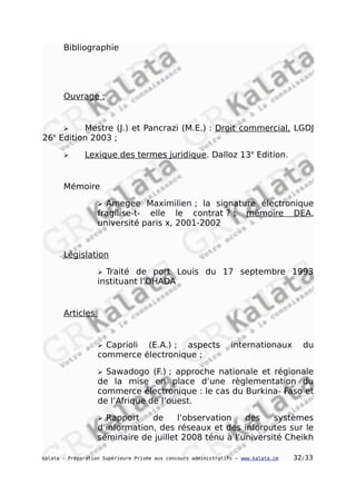Bibliographie
Ouvrage :
 Mestre (J.) et Pancrazi (M.E.) : Droit commercial, LGDJ
26e
Edition 2003 ;
 Lexique des termes juridique. Dalloz 13e
Edition.
Mémoire
 Amegee Maximilien ; la signature électronique
fragilise-t- elle le contrat ? ; mémoire DEA,
université paris x, 2001-2002
Législation
 Traité de port Louis du 17 septembre 1993
instituant l’OHADA
Articles
 Caprioli (E.A.) ; aspects internationaux du
commerce électronique ;
 Sawadogo (F.) ; approche nationale et régionale
de la mise en place d’une règlementation du
commerce électronique : le cas du Burkina- Faso et
de l’Afrique de l’ouest.
 Rapport de l’observation des systèmes
d’information, des réseaux et des inforoutes sur le
séminaire de juillet 2008 ténu à l’université Cheikh
kalata - Préparation Supérieure Privée aux concours administratifs – www.kalata.cm 32/33
 