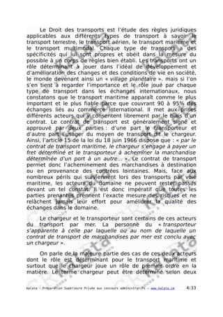 Le Droit des transports est l’étude des règles juridiques
applicables aux différents types de transport à savoir le
transport terrestre, le transport aérien, le transport maritime et
le transport multimodal. Chaque type de transport a des
spécificités qui lui sont propres et obéit dans la mesure du
possible à un corps de règles bien établi. Les transports ont un
rôle déterminant à jouer dans l’idéal de développement et
d’amélioration des changes et des conditions de vie en société,
le monde devenant ainsi un « village planétaire ». mais si l’on
s’en tient à regarder l’importance et le rôle joué par chaque
type de transport dans les échanges internationaux, nous
constatons que le transport maritime apparaît comme le plus
important et le plus fiable parce que couvrant 90 à 95% des
échanges liés au commerce international. Il met aux prises
différents acteurs qui y consentent librement par le biais d’un
contrat. Le contrat de transport est généralement signé et
approuvé par deux parties : d’une part le transporteur et
d’autre part l’usager du moyen de transport dit le chargeur.
Ainsi, l’article 15 de la loi du 18 juin 1966 dispose que : « par le
contrat de transport maritime, le chargeur s’engage à payer un
fret déterminé et le transporteur à acheminer la marchandise
déterminée d’un port à un autre… ». Le contrat de transport
permet donc l’acheminement des marchandises à destination
ou en provenance des contrées lointaines. Mais, face aux
nombreux périls qui surviennent lors des transports par voie
maritime, les acteurs du domaine ne peuvent rester passifs
devant un tel constat. Il est donc impératif que toutes les
parties prenantes prennent l’exacte mesure des risques et ne
relâchent jamais leur effort pour améliorer la qualité des
échanges dans le domaine.
Le chargeur et le transporteur sont certains de ces acteurs
du transport par mer. La personne du « transporteur
s’apparente à celle par laquelle ou au nom de laquelle un
contrat de transport de marchandises par mer est conclu avec
un chargeur ».
On parle de la majeure partie des cas de ces deux acteurs
dont le rôle est déterminant pour le transport maritime et
surtout que le chargeur joue un rôle de premier ordre en la
matière. Le terme chargeur peut être déterminé selon deux
kalata - Préparation Supérieure Privée aux concours administratifs – www.kalata.cm 4/33
 