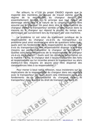 Par ailleurs, la n°116 du projet CNUDCI signale que la
majorité des membres du groupe de travail estime que le
régime de la responsable du chargeur devait être
essentiellement fondée sur le principe que tout risque de
dommage attribuable à la nature de la cargaison devait être
assumé par le chargeur. On peut donc dire la responsabilité du
chargeur envers le transporteur semble un peu accrue dans la
mesure où le chargeur qui répond la plupart du temps aux
dommages qui surviennent lors du transport par voie maritime.
Le problème ici est celui du traitement juridique de la
responsabilité du chargeur vis-à-vis du transporteur. Ce
problème peut ainsi soulever une série de questions telles que :
quels sont les fondements de la responsabilité du chargeur vis-
à-vis du transporteur ? Cette responsabilité dispose- t- elle des
moyens qui peuvent exonérer le chargeur de son devoir ?
Quelles sont les conséquences de la responsabilité du chargeur
vis-à-vis du transport ? Quels sont les délais de prescription en
la matière ? Ainsi, le chargeur doit il toujours répondre des faits
et responsabilité qui lui incombe envers le transporteur ou alors
mettra-t-il des moyens en œuvre pour être dispensé des
conséquences liées à sa responsabilité ?
Pour mener à bout notre réflexion, nous insisterons sur les
implications de la responsabilité du chargeur dans ses relations
avec le transporteur (II), mais avant cela intéressons nous aux
fondements de la responsabilité du chargeur envers le
transporteur dans le cadre du droit de transport maritime (I).
kalata - Préparation Supérieure Privée aux concours administratifs – www.kalata.cm 6/33
 