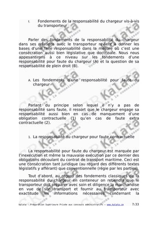 I. Fondements de la responsabilité du chargeur vis-à-vis
du transporteur
Parler des fondements de la responsabilité du chargeur
dans ses relations avec le transporteur revient à donner les
bases d’une telle responsabilité dans la mesure où c’est une
consécration aussi bien législative que doctrinale. Nous nous
appesantirons à ce niveau sur les fondements d’une
responsabilité pour faute du chargeur (A) et la question de sa
responsabilité de plein droit (B).
A. Les fondements d’une responsabilité pour faute du
chargeur
Parlant du principe selon lequel il n’y a pas de
responsabilité sans faute, il ressort que le chargeur engage sa
responsabilité aussi bien en cas de manquement d’une
obligation contractuelle (1) qu’en cas de faute extra
contractuelle (2).
1. La responsabilité du chargeur pour faute contractuelle
La responsabilité pour faute du chargeur est marquée par
l’inexécution et même la mauvaise exécution par ce dernier des
obligations découlant du contrat de transport maritime. Ceci est
une consécration tant juridique (au regard des différents textes
législatifs y afférant) que conventionnelle (régie par les parties).
Tout d’abord, au regard des fondements classiques de la
responsabilité du chargeur en conteneur on retiendra que le
transporteur doit préparer avec soin et diligence la marchandise
en vue de son transport et fournir au transporteur avec
exactitude les informations nécessaires concernant la
kalata - Préparation Supérieure Privée aux concours administratifs – www.kalata.cm 7/33
 