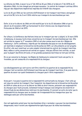 LLaa rrééffoorrmmee ddee 11996666,, àà ssaavvooiirr llaa LLooii nn°° 6666--442200 dduu 1188 jjuuiinn 11996666 eett llee DDééccrreett nn°° 6666--11007788 dduu 3311
ddéécceemmbbrree 11996666,, nn’’aa rriieenn cchhaannggéé aauuxx pprriinncciippeess nnoouuvveeaauuxx :: llee ccoonnttrraatt ddee ttrraannssppoorrtt ccoonnttiinnuuee dd’’êêttrree
rrééggii ppaarr ddeess ddiissppoossiittiioonnss iimmppéérraattiivveess iinnssppiirrééeess ddee ll’’iinnttéérrêêtt ddeess cchhaarrggeeuurrss..
LLaa llooii dduu 1188 jjuuiinn 11996666 ssuurr lleess ccoonnttrraattss dd’’aaffffrrèètteemmeenntt eett ddee ttrraannssppoorrtt mmaarriittiimmeess aa aabbrrooggéé ppaarr
ssoonn aarrttiiccllee 5588,, llaa llooii dduu 22 aavvrriill 11993366 rreellaattiivvee aauuxx ttrraannssppoorrttss ddee mmaarrcchhaannddiisseess ppaarr mmeerr..
EEnnffiinn,, llaa llooii eett llee ddééccrreett ddee 11996666 oonntt ééttéé mmooddiiffiiéé ppaarr llaa llooii dduu 2233 ddéécceemmbbrree 11998866 eett ppaarr llee
ddééccrreett dduu 1122 nnoovveemmbbrree 11998877 qquuii hhaarrmmoonniisseenntt llee ddrrooiitt iinntteerrnnee aavveecc lleess ddiissppoossiittiioonnss ddeess
PPrroottooccoolleess ddee 11996688 eett ddee 11997799..
PPaarr aaiilllleeuurrss,, llaa CCoonnfféérreennccee ddeess NNaattiioonnss UUnniieess ssuurr llee ttrraannssppoorrtt ppaarr mmeerr aa aaddooppttéé,, llee 3311 mmaarrss 11997788
àà HHaammbboouurrgg,, llee nnoouuvveeaauu tteexxttee dd’’uunnee ccoonnvveennttiioonn ssuurr llee ttrraannssppoorrtt ddee mmaarrcchhaannddiisseess ppaarr mmeerr.. EEllllee
eesstt eennttrrééee eenn vviigguueeuurr llee 11eerr
nnoovveemmbbrree 11999922 eett eesstt pplluuss ccoonnnnuuee ssoouuss llee nnoomm ddee «« RRèègglleess ddee
HHaammbboouurrgg »».. CCeettttee ccoonnfféérreennccee,, iinnssppiirrééee ppaarr lleess ddeemmaannddeess ddeess ppaayyss eenn vvooiiee ddee ddéévveellooppppeemmeenntt,,
eesstt ddeessttiinnééee àà rreemmppllaacceerr llaa CCoonnvveennttiioonn ddee BBrruuxxeelllleess ddee 11992244,, ccaarr eellllee pprréésseennttee uunn nneett pprrooggrrèèss..
EEnn eeffffeett,, eellllee vveeuutt ccoonnssttiittuueerr uunn ccooddee ccoommpplleett iinntteerrnnaattiioonnaall dduu ccoonnttrraatt ddee ttrraannssppoorrtt mmaarriittiimmee..
MMaaiiss,, mmêêmmee ssii cceettttee ccoonnvveennttiioonn eesstt eennttrrééee eenn vviigguueeuurr,, ttrrèèss ppeeuu dd’’ÉÉttaattss ll’’oonntt rraattiiffiiééee,, ccee ssoonntt
ppoouurr llaa pplluuppaarrtt ddeess ÉÉttaattss aaffrriiccaaiinnss,, eett lleess ggrraannddeess ppuuiissssaanncceess mmaarriittiimmeess nnee ll’’oonntt ppaass rraattiiffiiééee..
EEnn ccee qquuii ccoonncceerrnnee llee cchhaarrggeeuurr,, lleess RRèègglleess ddee HHaammbboouurrgg lluuii ccoonnssaaccrreenntt ttoouuttee uunnee ppaarrttiiee,, llaa
ttrrooiissiièèmmee,, qquuii eesstt ccoonnssaaccrrééee àà llaa rreessppoonnssaabbiilliittéé dduu cchhaarrggeeuurr..
LLeess ddéévveellooppppeemmeennttss qquuii vvoonntt ssuuiivvrree vvoonntt êêttrree rreellaattiiffss àà llaa qquueessttiioonn ddee llaa rreessppoonnssaabbiilliittéé dduu
cchhaarrggeeuurr ttaanntt eenn mmaattiièèrree dd’’aaffffrrèètteemmeenntt mmaarriittiimmee qquuee ddee ttrraannssppoorrtt mmaarriittiimmee.. IIll ssee ppoossee aalloorrss llaa
qquueessttiioonn ddee ssaavvooiirr ssuurr qquueellss ffoonnddeemmeennttss llee cchhaarrggeeuurr ppeeuutt--iill êêttrree rreessppoonnssaabbllee ??
DD’’uunnee ppaarrtt,, iill ssee ppoossee llaa qquueessttiioonn ddee llaa rreessppoonnssaabbiilliittéé ccoonnttrraaccttuueellllee dduu cchhaarrggeeuurr.. CC’’eesstt cceellllee qquuii
eesstt iissssuuee dduu ccoonnttrraatt ddee ttrraannssppoorrtt.. PPoouurr ll’’eesssseennttiieell,, lleess ddiissppoossiittiioonnss ddee llaa CCoonnvveennttiioonn ddee BBrruuxxeelllleess
ddee 11992244 eett cceelllleess ddee llaa LLooii eett dduu DDééccrreett ddee 11996666 eenn ddrrooiitt iinntteerrnnee,, pprréévvooiieenntt uunnee rreessppoonnssaabbiilliittéé
dduu cchhaarrggeeuurr ppoouurr ffaauuttee pprroouuvvééee,, nnoottaammmmeenntt lloorrssqquu’’iill mmaannqquuee àà ssoonn oobblliiggaattiioonn ddee ssiinnccéérriittéé eett
dd’’eexxaaccttiittuuddee ddee sseess ddééccllaarraattiioonnss rreellaattiivveess àà llaa mmaarrcchhaannddiissee.. IIll ccoonnvviieenntt eenn oouuttrree ddee nnootteerr qquuee llaa
rreessppoonnssaabbiilliittéé dduu cchhaarrggeeuurr ppeeuutt ssee ddoouubblleerr ddee ll’’iirrrreessppoonnssaabbiilliittéé dduu ttrraannssppoorrtteeuurr ppoouurr lleess
ddoommmmaaggeess ssuubbiiss ppaarr cceettttee mmaarrcchhaannddiissee..
CCeeccii eesstt aapppplliiccaabbllee aauuttaanntt ppoouurr lleess mmaarrcchhaannddiisseess ddiitteess «« nnoorrmmaalleess »» qquuee ppoouurr lleess mmaarrcchhaannddiisseess
ddaannggeerreeuusseess,, mmaaiiss iill eexxiissttee uunnee rréégglleemmeennttaattiioonn ssppéécciiffiiqquuee ppoouurr ddee tteelllleess mmaarrcchhaannddiisseess..
 