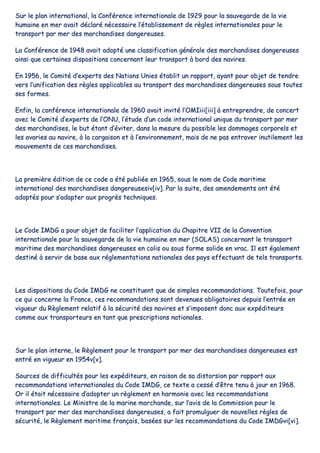 SSuurr llee ppllaann iinntteerrnnaattiioonnaall,, llaa CCoonnfféérreennccee iinntteerrnnaattiioonnaallee ddee 11992299 ppoouurr llaa ssaauuvveeggaarrddee ddee llaa vviiee
hhuummaaiinnee eenn mmeerr aavvaaiitt ddééccllaarréé nnéécceessssaaiirree ll’’ééttaabblliisssseemmeenntt ddee rrèègglleess iinntteerrnnaattiioonnaalleess ppoouurr llee
ttrraannssppoorrtt ppaarr mmeerr ddeess mmaarrcchhaannddiisseess ddaannggeerreeuusseess..
LLaa CCoonnfféérreennccee ddee 11994488 aavvaaiitt aaddooppttéé uunnee ccllaassssiiffiiccaattiioonn ggéénnéérraallee ddeess mmaarrcchhaannddiisseess ddaannggeerreeuusseess
aaiinnssii qquuee cceerrttaaiinneess ddiissppoossiittiioonnss ccoonncceerrnnaanntt lleeuurr ttrraannssppoorrtt àà bboorrdd ddeess nnaavviirreess..
EEnn 11995566,, llee CCoommiittéé dd’’eexxppeerrttss ddeess NNaattiioonnss UUnniieess ééttaabblliitt uunn rraappppoorrtt,, aayyaanntt ppoouurr oobbjjeett ddee tteennddrree
vveerrss ll’’uunniiffiiccaattiioonn ddeess rrèègglleess aapppplliiccaabblleess aauu ttrraannssppoorrtt ddeess mmaarrcchhaannddiisseess ddaannggeerreeuusseess ssoouuss ttoouutteess
sseess ffoorrmmeess..
EEnnffiinn,, llaa ccoonnfféérreennccee iinntteerrnnaattiioonnaallee ddee 11996600 aavvaaiitt iinnvviittéé ll’’OOMMIIiiiiii[[iiiiii]] àà eennttrreepprreennddrree,, ddee ccoonncceerrtt
aavveecc llee CCoommiittéé dd’’eexxppeerrttss ddee ll’’OONNUU,, ll’’ééttuuddee dd’’uunn ccooddee iinntteerrnnaattiioonnaall uunniiqquuee dduu ttrraannssppoorrtt ppaarr mmeerr
ddeess mmaarrcchhaannddiisseess,, llee bbuutt ééttaanntt dd’’éévviitteerr,, ddaannss llaa mmeessuurree dduu ppoossssiibbllee lleess ddoommmmaaggeess ccoorrppoorreellss eett
lleess aavvaarriieess aauu nnaavviirree,, àà llaa ccaarrggaaiissoonn eett àà ll’’eennvviirroonnnneemmeenntt,, mmaaiiss ddee nnee ppaass eennttrraavveerr iinnuuttiilleemmeenntt lleess
mmoouuvveemmeennttss ddee cceess mmaarrcchhaannddiisseess..
LLaa pprreemmiièèrree ééddiittiioonn ddee ccee ccooddee aa ééttéé ppuubblliiééee eenn 11996655,, ssoouuss llee nnoomm ddee CCooddee mmaarriittiimmee
iinntteerrnnaattiioonnaall ddeess mmaarrcchhaannddiisseess ddaannggeerreeuusseessiivv[[iivv]].. PPaarr llaa ssuuiittee,, ddeess aammeennddeemmeennttss oonntt ééttéé
aaddooppttééss ppoouurr ss’’aaddaapptteerr aauuxx pprrooggrrèèss tteecchhnniiqquueess..
LLee CCooddee IIMMDDGG aa ppoouurr oobbjjeett ddee ffaacciilliitteerr ll’’aapppplliiccaattiioonn dduu CChhaappiittrree VVIIII ddee llaa CCoonnvveennttiioonn
iinntteerrnnaattiioonnaallee ppoouurr llaa ssaauuvveeggaarrddee ddee llaa vviiee hhuummaaiinnee eenn mmeerr ((SSOOLLAASS)) ccoonncceerrnnaanntt llee ttrraannssppoorrtt
mmaarriittiimmee ddeess mmaarrcchhaannddiisseess ddaannggeerreeuusseess eenn ccoolliiss oouu ssoouuss ffoorrmmee ssoolliiddee eenn vvrraacc.. IIll eesstt ééggaalleemmeenntt
ddeessttiinnéé àà sseerrvviirr ddee bbaassee aauuxx rréégglleemmeennttaattiioonnss nnaattiioonnaalleess ddeess ppaayyss eeffffeeccttuuaanntt ddee tteellss ttrraannssppoorrttss..
LLeess ddiissppoossiittiioonnss dduu CCooddee IIMMDDGG nnee ccoonnssttiittuueenntt qquuee ddee ssiimmpplleess rreeccoommmmaannddaattiioonnss.. TToouutteeffooiiss,, ppoouurr
ccee qquuii ccoonncceerrnnee llaa FFrraannccee,, cceess rreeccoommmmaannddaattiioonnss ssoonntt ddeevveennuueess oobblliiggaattooiirreess ddeeppuuiiss ll’’eennttrrééee eenn
vviigguueeuurr dduu RRèègglleemmeenntt rreellaattiiff àà llaa ssééccuurriittéé ddeess nnaavviirreess eett ss’’iimmppoosseenntt ddoonncc aauuxx eexxppééddiitteeuurrss
ccoommmmee aauuxx ttrraannssppoorrtteeuurrss eenn ttaanntt qquuee pprreessccrriippttiioonnss nnaattiioonnaalleess..
SSuurr llee ppllaann iinntteerrnnee,, llee RRèègglleemmeenntt ppoouurr llee ttrraannssppoorrtt ppaarr mmeerr ddeess mmaarrcchhaannddiisseess ddaannggeerreeuusseess eesstt
eennttrréé eenn vviigguueeuurr eenn 11995544vv[[vv]]..
SSoouurrcceess ddee ddiiffffiiccuullttééss ppoouurr lleess eexxppééddiitteeuurrss,, eenn rraaiissoonn ddee ssaa ddiissttoorrssiioonn ppaarr rraappppoorrtt aauuxx
rreeccoommmmaannddaattiioonnss iinntteerrnnaattiioonnaalleess dduu CCooddee IIMMDDGG,, ccee tteexxttee aa cceesssséé dd’’êêttrree tteennuu àà jjoouurr eenn 11996688..
OOrr iill ééttaaiitt nnéécceessssaaiirree dd’’aaddoopptteerr uunn rrèègglleemmeenntt eenn hhaarrmmoonniiee aavveecc lleess rreeccoommmmaannddaattiioonnss
iinntteerrnnaattiioonnaalleess.. LLee MMiinniissttrree ddee llaa mmaarriinnee mmaarrcchhaannddee,, ssuurr ll’’aavviiss ddee llaa CCoommmmiissssiioonn ppoouurr llee
ttrraannssppoorrtt ppaarr mmeerr ddeess mmaarrcchhaannddiisseess ddaannggeerreeuusseess,, aa ffaaiitt pprroommuullgguueerr ddee nnoouuvveelllleess rrèègglleess ddee
ssééccuurriittéé,, llee RRèègglleemmeenntt mmaarriittiimmee ffrraannççaaiiss,, bbaassééeess ssuurr lleess rreeccoommmmaannddaattiioonnss dduu CCooddee IIMMDDGGvvii[[vvii]]..
 