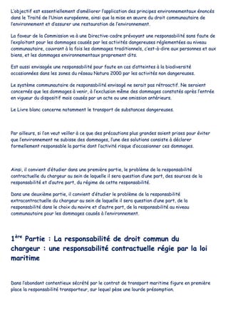 LL’’oobbjjeeccttiiff eesstt eesssseennttiieelllleemmeenntt dd’’aamméélliioorreerr ll’’aapppplliiccaattiioonn ddeess pprriinncciippeess eennvviirroonnnneemmeennttaauuxx éénnoonnccééss
ddaannss llee TTrraaiittéé ddee ll’’UUnniioonn eeuurrooppééeennnnee,, aaiinnssii qquuee llaa mmiissee eenn œœuuvvrree dduu ddrrooiitt ccoommmmuunnaauuttaaiirree ddee
ll’’eennvviirroonnnneemmeenntt eett dd’’aassssuurreerr uunnee rreessttaauurraattiioonn ddee ll’’eennvviirroonnnneemmeenntt..
LLaa ffaavveeuurr ddee llaa CCoommmmiissssiioonn vvaa àà uunnee DDiirreeccttiivvee--ccaaddrree pprréévvooyyaanntt uunnee rreessppoonnssaabbiilliittéé ssaannss ffaauuttee ddee
ll’’eexxppllooiittaanntt ppoouurr lleess ddoommmmaaggeess ccaauussééss ppaarr lleess aaccttiivviittééss ddaannggeerreeuusseess rréégglleemmeennttééeess aauu nniivveeaauu
ccoommmmuunnaauuttaaiirree,, ccoouuvvrraanntt àà llaa ffooiiss lleess ddoommmmaaggeess ttrraaddiittiioonnnneellss,, cc’’eesstt--àà--ddiirree aauuxx ppeerrssoonnnneess eett aauuxx
bbiieennss,, eett lleess ddoommmmaaggeess eennvviirroonnnneemmeennttaauuxx pprroopprreemmeenntt ddiittss..
EEsstt aauussssii eennvviissaaggééee uunnee rreessppoonnssaabbiilliittéé ppoouurr ffaauuttee eenn ccaass dd’’aatttteeiinntteess àà llaa bbiiooddiivveerrssiittéé
ooccccaassiioonnnnééeess ddaannss lleess zzoonneess dduu rréésseeaauu NNaattuurraa 22000000 ppaarr lleess aaccttiivviittééss nnoonn ddaannggeerreeuusseess..
LLee ssyyssttèèmmee ccoommmmuunnaauuttaaiirree ddee rreessppoonnssaabbiilliittéé eennvviissaaggéé nnee sseerraaiitt ppaass rrééttrrooaaccttiiff.. NNee sseerraaiieenntt
ccoonncceerrnnééss qquuee lleess ddoommmmaaggeess àà vveenniirr,, àà ll’’eexxcclluussiioonn mmêêmmee ddeess ddoommmmaaggeess ccoonnssttaattééss aapprrèèss ll’’eennttrrééee
eenn vviigguueeuurr dduu ddiissppoossiittiiff mmaaiiss ccaauussééss ppaarr uunn aaccttee oouu uunnee oommiissssiioonn aannttéérriieeuurrss..
LLee LLiivvrree bbllaanncc ccoonncceerrnnee nnoottaammmmeenntt llee ttrraannssppoorrtt ddee ssuubbssttaanncceess ddaannggeerreeuusseess..
PPaarr aaiilllleeuurrss,, ssii ll’’oonn vveeuutt vveeiilllleerr àà ccee qquuee ddeess pprrééccaauuttiioonnss pplluuss ggrraannddeess ssooiieenntt pprriisseess ppoouurr éévviitteerr
qquuee ll’’eennvviirroonnnneemmeenntt nnee ssuubbiissssee ddeess ddoommmmaaggeess,, ll’’uunnee ddeess ssoolluuttiioonnss ccoonnssiissttee àà ddééccllaarreerr
ffoorrmmeelllleemmeenntt rreessppoonnssaabbllee llaa ppaarrttiiee ddoonntt ll’’aaccttiivviittéé rriissqquuee dd’’ooccccaassiioonnnneerr cceess ddoommmmaaggeess..
AAiinnssii,, iill ccoonnvviieenntt dd’’ééttuuddiieerr ddaannss uunnee pprreemmiièèrree ppaarrttiiee,, llee pprroobbllèèmmee ddee llaa rreessppoonnssaabbiilliittéé
ccoonnttrraaccttuueellllee dduu cchhaarrggeeuurr aauu sseeiinn ddee llaaqquueellllee iill sseerraa qquueessttiioonn dd’’uunnee ppaarrtt,, ddeess ssoouurrcceess ddee llaa
rreessppoonnssaabbiilliittéé eett dd’’aauuttrree ppaarrtt,, dduu rrééggiimmee ddee cceettttee rreessppoonnssaabbiilliittéé..
DDaannss uunnee ddeeuuxxiièèmmee ppaarrttiiee,, iill ccoonnvviieenntt dd’’ééttuuddiieerr llee pprroobbllèèmmee ddee llaa rreessppoonnssaabbiilliittéé
eexxttrraaccoonnttrraaccttuueellllee dduu cchhaarrggeeuurr aauu sseeiinn ddee llaaqquueellllee iill sseerraa qquueessttiioonn dd’’uunnee ppaarrtt,, ddee llaa
rreessppoonnssaabbiilliittéé ddaannss llee cchhooiixx dduu nnaavviirree eett dd’’aauuttrree ppaarrtt,, ddee llaa rreessppoonnssaabbiilliittéé aauu nniivveeaauu
ccoommmmuunnaauuttaaiirree ppoouurr lleess ddoommmmaaggeess ccaauussééss àà ll’’eennvviirroonnnneemmeenntt..
11èèrree
PPaarrttiiee :: LLaa rreessppoonnssaabbiilliittéé ddee ddrrooiitt ccoommmmuunn dduu
cchhaarrggeeuurr :: uunnee rreessppoonnssaabbiilliittéé ccoonnttrraaccttuueellllee rrééggiiee ppaarr llaa llooii
mmaarriittiimmee
DDaannss ll’’aabboonnddaanntt ccoonntteennttiieeuuxx ssééccrrééttéé ppaarr llee ccoonnttrraatt ddee ttrraannssppoorrtt mmaarriittiimmee ffiigguurree eenn pprreemmiièèrree
ppllaaccee llaa rreessppoonnssaabbiilliittéé ttrraannssppoorrtteeuurr,, ssuurr lleeqquueell ppèèssee uunnee lloouurrddee pprrééssoommppttiioonn..
 