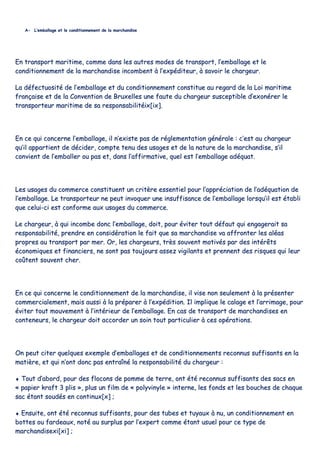 AA-- LL’’eemmbbaallllaaggee eett llee ccoonnddiittiioonnnneemmeenntt ddee llaa mmaarrcchhaannddiissee
EEnn ttrraannssppoorrtt mmaarriittiimmee,, ccoommmmee ddaannss lleess aauuttrreess mmooddeess ddee ttrraannssppoorrtt,, ll’’eemmbbaallllaaggee eett llee
ccoonnddiittiioonnnneemmeenntt ddee llaa mmaarrcchhaannddiissee iinnccoommbbeenntt àà ll’’eexxppééddiitteeuurr,, àà ssaavvooiirr llee cchhaarrggeeuurr..
LLaa ddééffeeccttuuoossiittéé ddee ll’’eemmbbaallllaaggee eett dduu ccoonnddiittiioonnnneemmeenntt ccoonnssttiittuuee aauu rreeggaarrdd ddee llaa LLooii mmaarriittiimmee
ffrraannççaaiissee eett ddee llaa CCoonnvveennttiioonn ddee BBrruuxxeelllleess uunnee ffaauuttee dduu cchhaarrggeeuurr ssuusscceeppttiibbllee dd’’eexxoonnéérreerr llee
ttrraannssppoorrtteeuurr mmaarriittiimmee ddee ssaa rreessppoonnssaabbiilliittééiixx[[iixx]]..
EEnn ccee qquuii ccoonncceerrnnee ll’’eemmbbaallllaaggee,, iill nn’’eexxiissttee ppaass ddee rréégglleemmeennttaattiioonn ggéénnéérraallee :: cc’’eesstt aauu cchhaarrggeeuurr
qquu’’iill aappppaarrttiieenntt ddee ddéécciiddeerr,, ccoommppttee tteennuu ddeess uussaaggeess eett ddee llaa nnaattuurree ddee llaa mmaarrcchhaannddiissee,, ss’’iill
ccoonnvviieenntt ddee ll’’eemmbbaalllleerr oouu ppaass eett,, ddaannss ll’’aaffffiirrmmaattiivvee,, qquueell eesstt ll’’eemmbbaallllaaggee aaddééqquuaatt..
LLeess uussaaggeess dduu ccoommmmeerrccee ccoonnssttiittuueenntt uunn ccrriittèèrree eesssseennttiieell ppoouurr ll’’aapppprréécciiaattiioonn ddee ll’’aaddééqquuaattiioonn ddee
ll’’eemmbbaallllaaggee.. LLee ttrraannssppoorrtteeuurr nnee ppeeuutt iinnvvooqquueerr uunnee iinnssuuffffiissaannccee ddee ll’’eemmbbaallllaaggee lloorrssqquu’’iill eesstt ééttaabbllii
qquuee cceelluuii--ccii eesstt ccoonnffoorrmmee aauuxx uussaaggeess dduu ccoommmmeerrccee..
LLee cchhaarrggeeuurr,, àà qquuii iinnccoommbbee ddoonncc ll’’eemmbbaallllaaggee,, ddooiitt,, ppoouurr éévviitteerr ttoouutt ddééffaauutt qquuii eennggaaggeerraaiitt ssaa
rreessppoonnssaabbiilliittéé,, pprreennddrree eenn ccoonnssiiddéérraattiioonn llee ffaaiitt qquuee ssaa mmaarrcchhaannddiissee vvaa aaffffrroonntteerr lleess aallééaass
pprroopprreess aauu ttrraannssppoorrtt ppaarr mmeerr.. OOrr,, lleess cchhaarrggeeuurrss,, ttrrèèss ssoouuvveenntt mmoottiivvééss ppaarr ddeess iinnttéérrêêttss
ééccoonnoommiiqquueess eett ffiinnaanncciieerrss,, nnee ssoonntt ppaass ttoouujjoouurrss aasssseezz vviiggiillaannttss eett pprreennnneenntt ddeess rriissqquueess qquuii lleeuurr
ccooûûtteenntt ssoouuvveenntt cchheerr..
EEnn ccee qquuii ccoonncceerrnnee llee ccoonnddiittiioonnnneemmeenntt ddee llaa mmaarrcchhaannddiissee,, iill vviissee nnoonn sseeuulleemmeenntt àà llaa pprréésseenntteerr
ccoommmmeerrcciiaalleemmeenntt,, mmaaiiss aauussssii àà llaa pprrééppaarreerr àà ll’’eexxppééddiittiioonn.. IIll iimmpplliiqquuee llee ccaallaaggee eett ll’’aarrrriimmaaggee,, ppoouurr
éévviitteerr ttoouutt mmoouuvveemmeenntt àà ll’’iinnttéérriieeuurr ddee ll’’eemmbbaallllaaggee.. EEnn ccaass ddee ttrraannssppoorrtt ddee mmaarrcchhaannddiisseess eenn
ccoonntteenneeuurrss,, llee cchhaarrggeeuurr ddooiitt aaccccoorrddeerr uunn ssooiinn ttoouutt ppaarrttiiccuulliieerr àà cceess ooppéérraattiioonnss..
OOnn ppeeuutt cciitteerr qquueellqquueess eexxeemmppllee dd’’eemmbbaallllaaggeess eett ddee ccoonnddiittiioonnnneemmeennttss rreeccoonnnnuuss ssuuffffiissaannttss eenn llaa
mmaattiièèrree,, eett qquuii nn’’oonntt ddoonncc ppaass eennttrraaîînnéé llaa rreessppoonnssaabbiilliittéé dduu cchhaarrggeeuurr ::
♦♦ TToouutt dd’’aabboorrdd,, ppoouurr ddeess ffllooccoonnss ddee ppoommmmee ddee tteerrrree,, oonntt ééttéé rreeccoonnnnuuss ssuuffffiissaannttss ddeess ssaaccss eenn
«« ppaappiieerr kkrraafftt 33 pplliiss »»,, pplluuss uunn ffiillmm ddee «« ppoollyyvviinnyyllee »» iinntteerrnnee,, lleess ffoonnddss eett lleess bboouucchheess ddee cchhaaqquuee
ssaacc ééttaanntt ssoouuddééss eenn ccoonnttiinnuuxx[[xx]] ;;
♦♦ EEnnssuuiittee,, oonntt ééttéé rreeccoonnnnuuss ssuuffffiissaannttss,, ppoouurr ddeess ttuubbeess eett ttuuyyaauuxx àà nnuu,, uunn ccoonnddiittiioonnnneemmeenntt eenn
bbootttteess oouu ffaarrddeeaauuxx,, nnoottéé aauu ssuurrpplluuss ppaarr ll’’eexxppeerrtt ccoommmmee ééttaanntt uussuueell ppoouurr ccee ttyyppee ddee
mmaarrcchhaannddiisseexxii[[xxii]] ;;
 